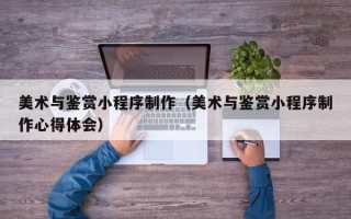 淮南美术与鉴赏小程序制作（美术与鉴赏小程序制作心得体会）