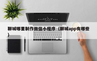 淮南聊城哪里制作微信小程序（聊城app有哪些）
