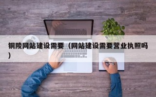 淮南铜陵网站建设需要（网站建设需要营业执照吗）