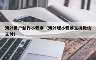 淮南海外用户制作小程序（海外版小程序支持微信支付）