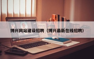 淮南博兴网站建设招聘（博兴最新在线招聘）