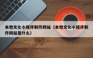 淮南本地文化小程序制作网站（本地文化小程序制作网站是什么）