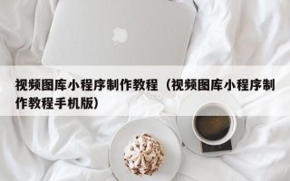 淮南视频图库小程序制作教程（视频图库小程序制作教程手机版）