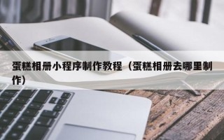 淮南蛋糕相册小程序制作教程（蛋糕相册去哪里制作）